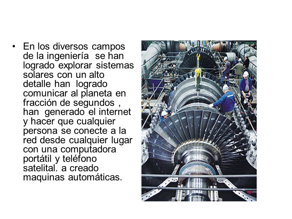 En los diversos campos de la ingeniería se han logrado explorar sistemas solares con un alto detalle han logrado comunicar al planeta en fracción de segundos , han generado el internet y hacer que cualquier persona se conecte a la red desde cualquier lugar con una computadora portátil y teléfono satelital.