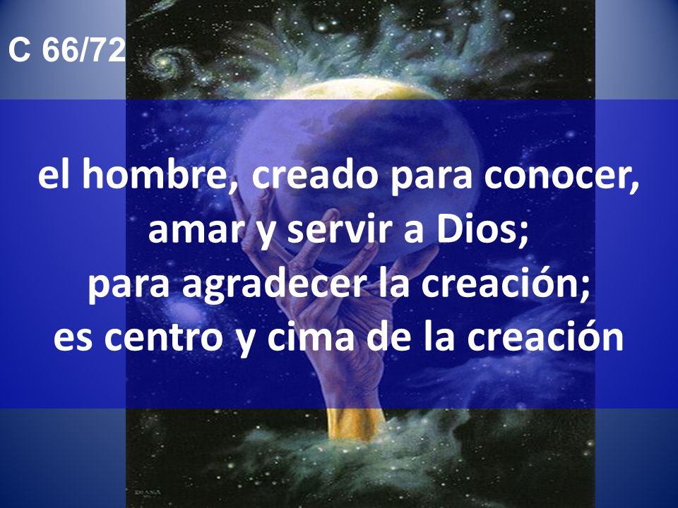 C 66/72 el hombre, creado para conocer, amar y servir a Dios; para agradecer la creación; es centro y cima de la creación.