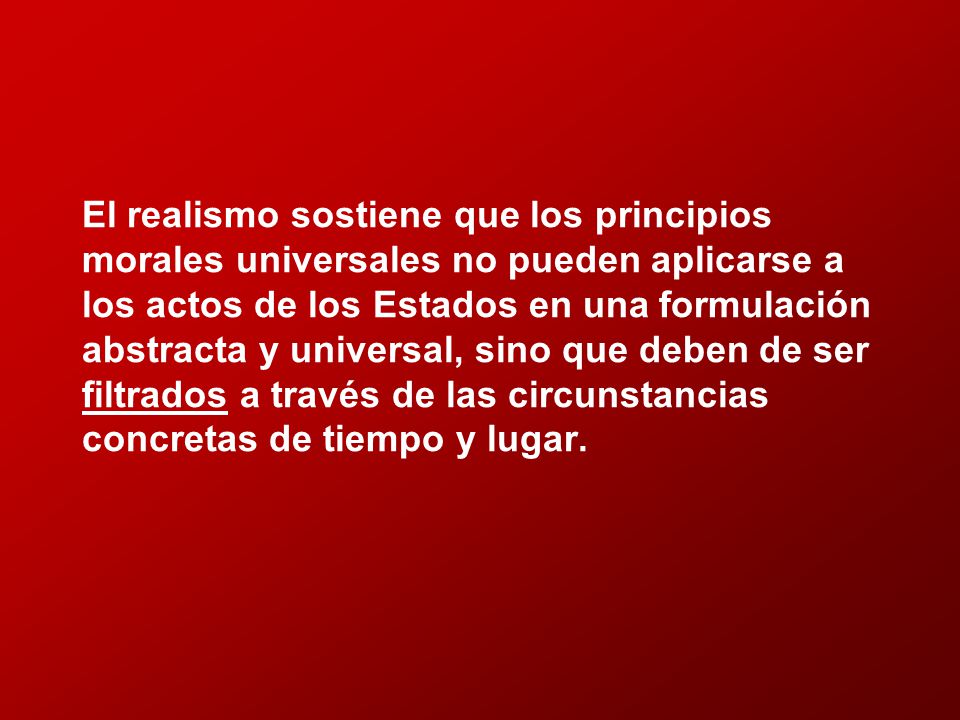 El realismo sostiene que los principios morales universales no pueden aplicarse a los actos de los Estados en una formulación abstracta y universal, sino que deben de ser filtrados a través de las circunstancias concretas de tiempo y lugar.
