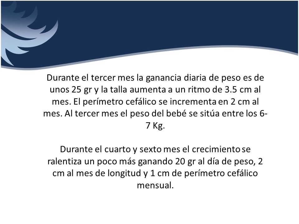 Durante el tercer mes la ganancia diaria de peso es de unos 25 gr y la talla aumenta a un ritmo de 3.5 cm al mes. El perímetro cefálico se incrementa en 2 cm al mes. Al tercer mes el peso del bebé se sitúa entre los 6-7 Kg.