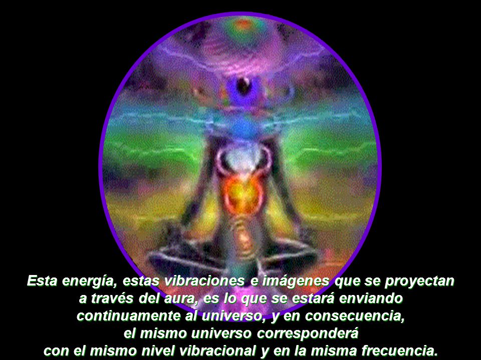 Esta energía, estas vibraciones e imágenes que se proyectan a través del aura, es lo que se estará enviando continuamente al universo, y en consecuencia, el mismo universo corresponderá con el mismo nivel vibracional y en la misma frecuencia.