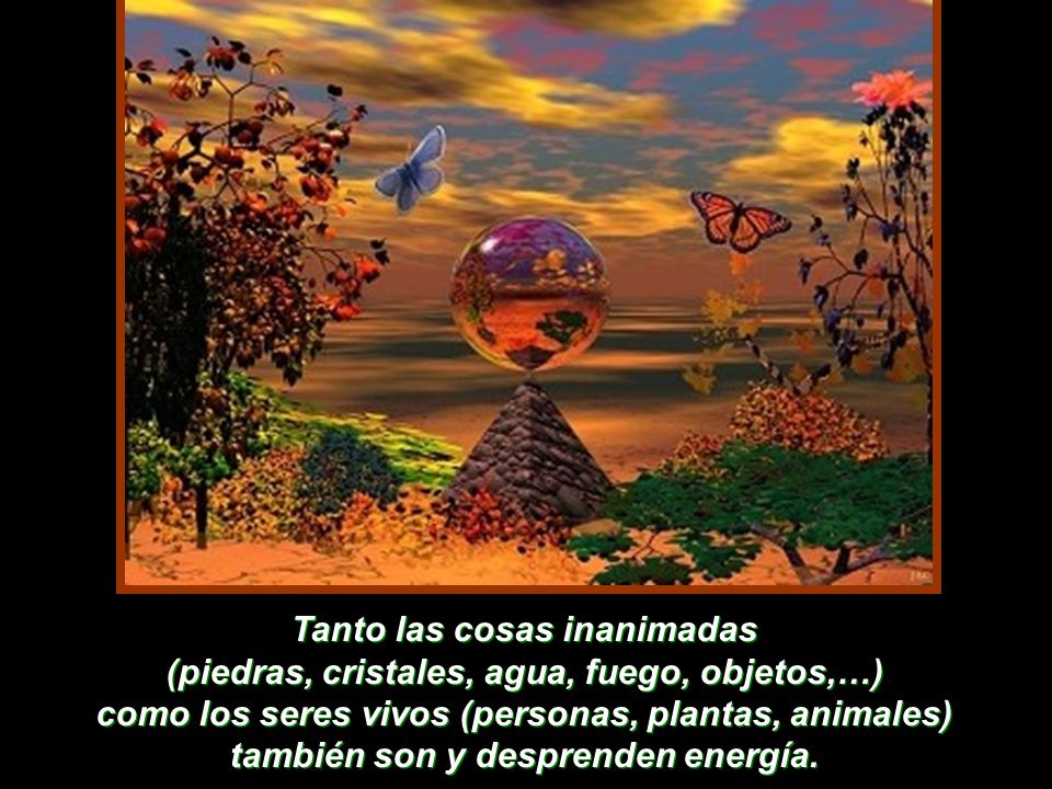 Tanto las cosas inanimadas (piedras, cristales, agua, fuego, objetos,…) como los seres vivos (personas, plantas, animales) también son y desprenden energía.