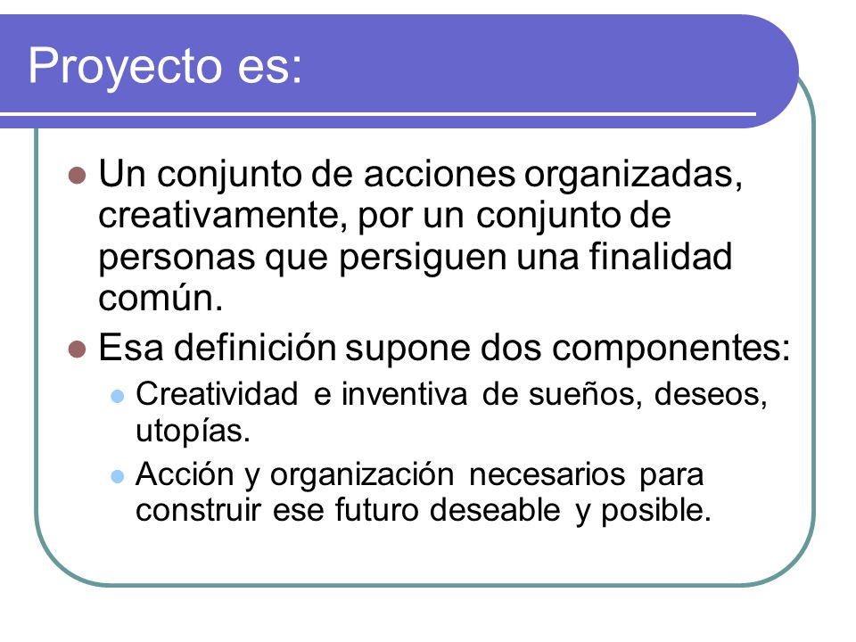Proyecto es: Un conjunto de acciones organizadas, creativamente, por un conjunto de personas que persiguen una finalidad común.