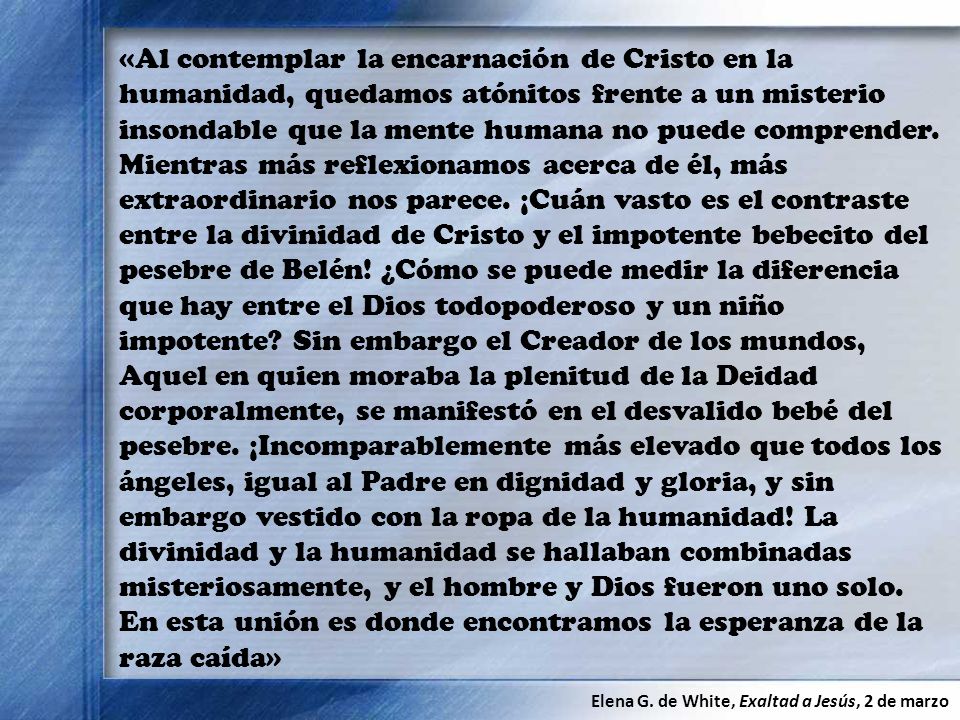 «Al contemplar la encarnación de Cristo en la humanidad, quedamos atónitos frente a un misterio insondable que la mente humana no puede comprender. Mientras más reflexionamos acerca de él, más extraordinario nos parece. ¡Cuán vasto es el contraste entre la divinidad de Cristo y el impotente bebecito del pesebre de Belén! ¿Cómo se puede medir la diferencia que hay entre el Dios todopoderoso y un niño impotente Sin embargo el Creador de los mundos, Aquel en quien moraba la plenitud de la Deidad corporalmente, se manifestó en el desvalido bebé del pesebre. ¡Incomparablemente más elevado que todos los ángeles, igual al Padre en dignidad y gloria, y sin embargo vestido con la ropa de la humanidad! La divinidad y la humanidad se hallaban combinadas misteriosamente, y el hombre y Dios fueron uno solo. En esta unión es donde encontramos la esperanza de la raza caída»