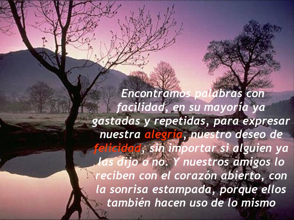 Encontramos palabras con facilidad, en su mayoría ya gastadas y repetidas, para expresar nuestra alegría, nuestro deseo de felicidad, sin importar si alguien ya las dijo o no.