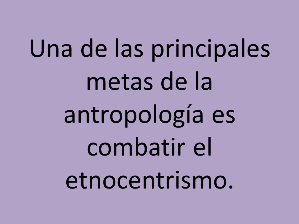 Una de las principales metas de la antropología es combatir el etnocentrismo.