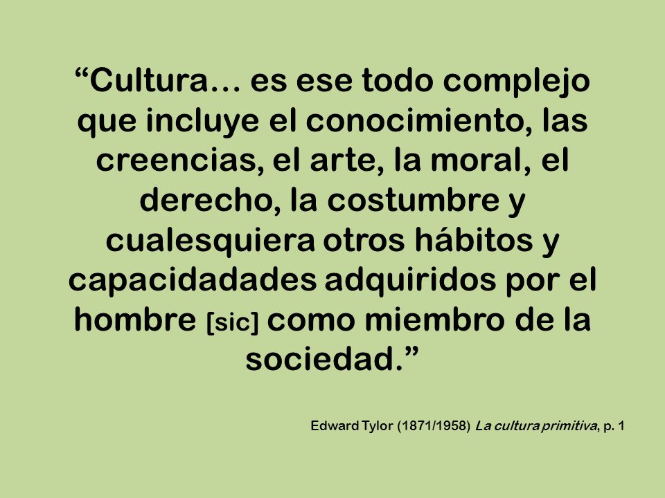 Cultura… es ese todo complejo que incluye el conocimiento, las creencias, el arte, la moral, el derecho, la costumbre y cualesquiera otros hábitos y capacidadades adquiridos por el hombre [sic] como miembro de la sociedad.