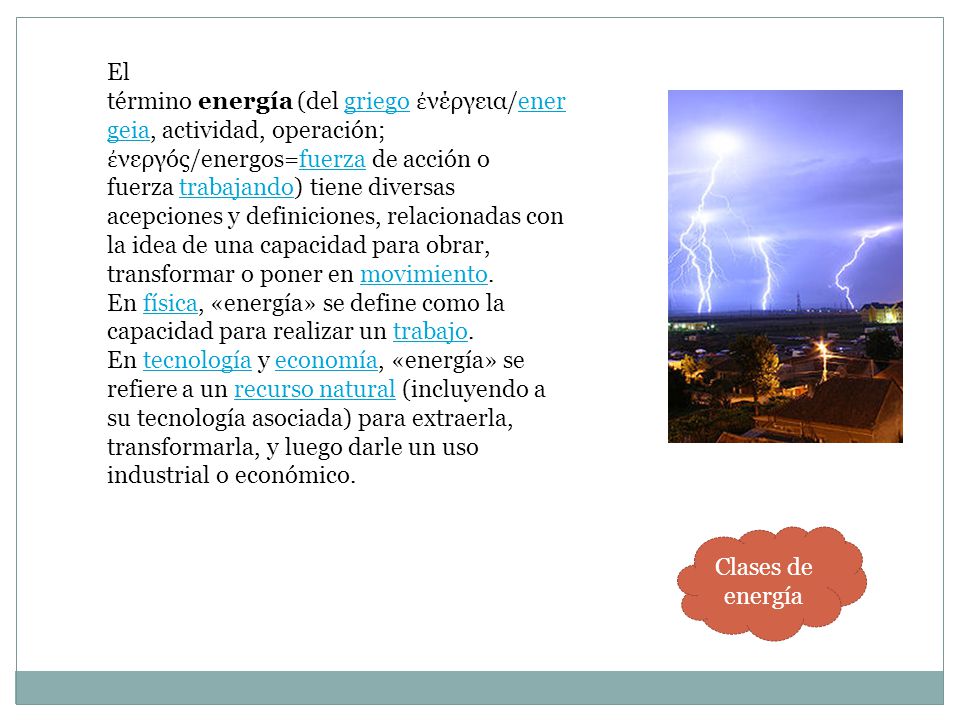 El término energía (del griego ἐνέργεια/energeia, actividad, operación; ἐνεργóς/energos=fuerza de acción o fuerza trabajando) tiene diversas acepciones y definiciones, relacionadas con la idea de una capacidad para obrar, transformar o poner en movimiento. En física, «energía» se define como la capacidad para realizar un trabajo. En tecnología y economía, «energía» se refiere a un recurso natural (incluyendo a su tecnología asociada) para extraerla, transformarla, y luego darle un uso industrial o económico.