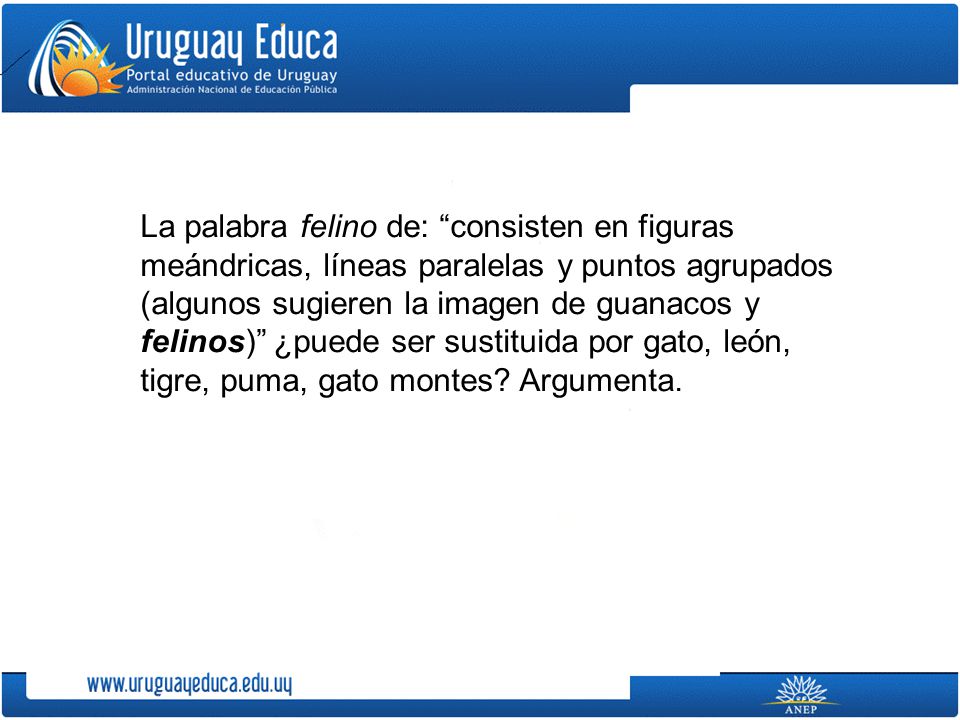 La palabra felino de: consisten en figuras meándricas, líneas paralelas y puntos agrupados (algunos sugieren la imagen de guanacos y felinos) ¿puede ser sustituida por gato, león, tigre, puma, gato montes.