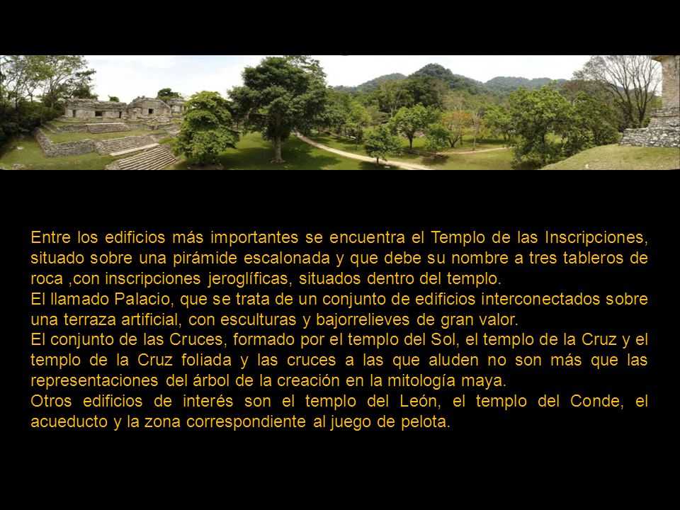 Entre los edificios más importantes se encuentra el Templo de las Inscripciones, situado sobre una pirámide escalonada y que debe su nombre a tres tableros de roca ,con inscripciones jeroglíficas, situados dentro del templo.