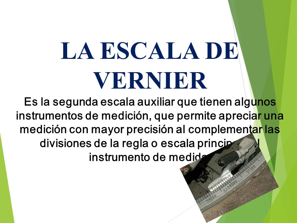 LA ESCALA DE VERNIER Es la segunda escala auxiliar que tienen algunos instrumentos de medición, que permite apreciar una medición con mayor precisión al complementar las divisiones de la regla o escala principal del instrumento de medida.