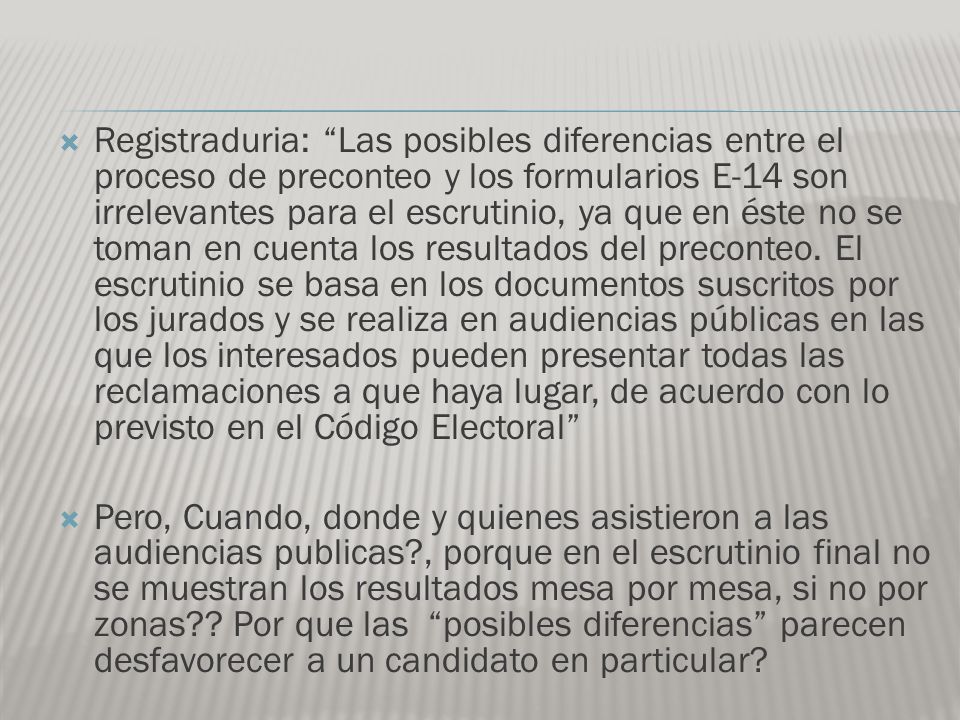 Registraduria: Las posibles diferencias entre el proceso de preconteo y los formularios E-14 son irrelevantes para el escrutinio, ya que en éste no se toman en cuenta los resultados del preconteo. El escrutinio se basa en los documentos suscritos por los jurados y se realiza en audiencias públicas en las que los interesados pueden presentar todas las reclamaciones a que haya lugar, de acuerdo con lo previsto en el Código Electoral