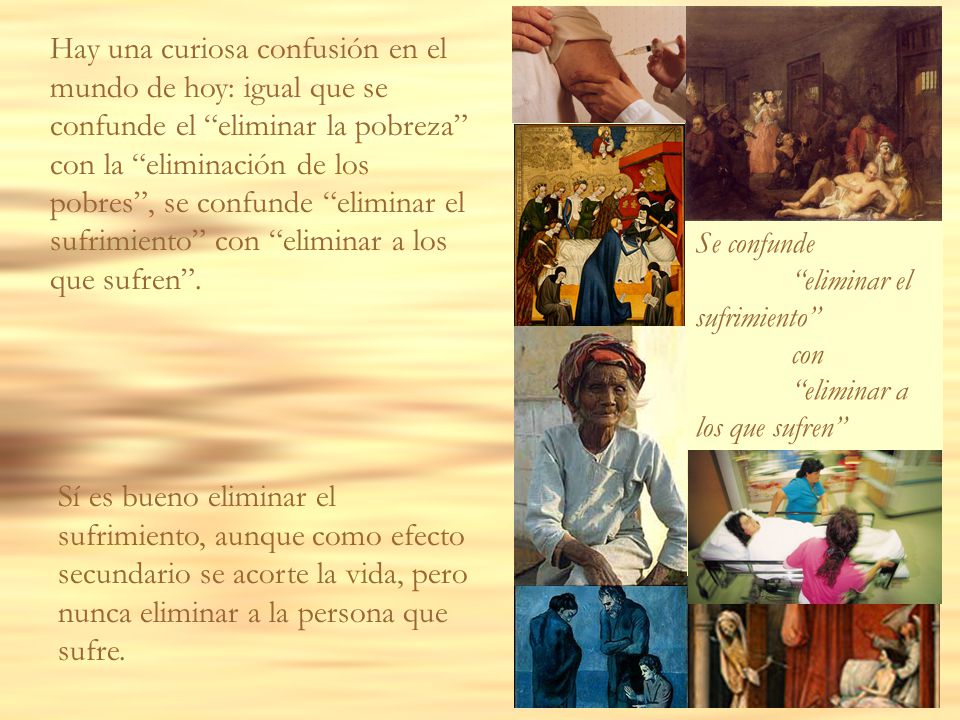 Hay una curiosa confusión en el mundo de hoy: igual que se confunde el eliminar la pobreza con la eliminación de los pobres , se confunde eliminar el sufrimiento con eliminar a los que sufren .