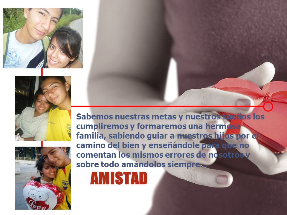 Sabemos nuestras metas y nuestros sueños los cumpliremos y formaremos una hermosa familia, sabiendo guiar a nuestros hijos por el camino del bien y enseñándole para que no comentan los mismos errores de nosotros y sobre todo amándolos siempre…