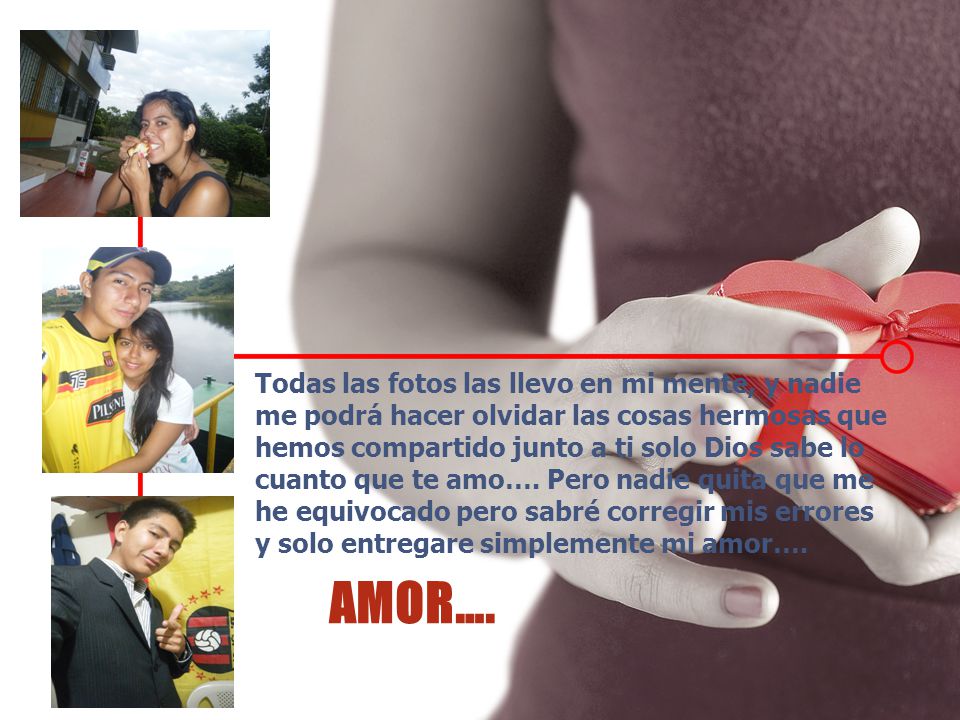 Todas las fotos las llevo en mi mente, y nadie me podrá hacer olvidar las cosas hermosas que hemos compartido junto a ti solo Dios sabe lo cuanto que te amo…. Pero nadie quita que me he equivocado pero sabré corregir mis errores y solo entregare simplemente mi amor….