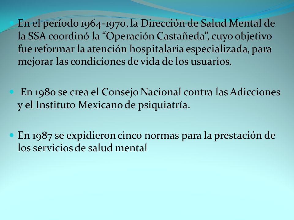 En el período , la Dirección de Salud Mental de la SSA coordinó la Operación Castañeda , cuyo objetivo fue reformar la atención hospitalaria especializada, para mejorar las condiciones de vida de los usuarios.