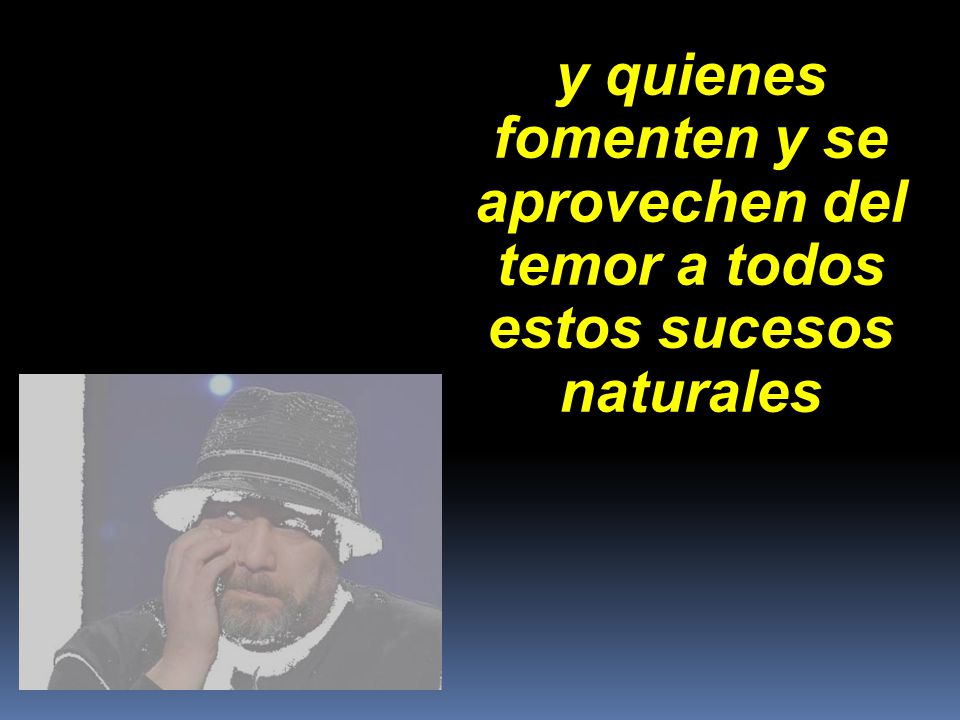y quienes fomenten y se aprovechen del temor a todos estos sucesos naturales
