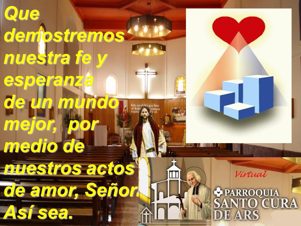 Que demostremos nuestra fe y esperanza. de un mundo mejor, por medio de nuestros actos de amor, Señor.