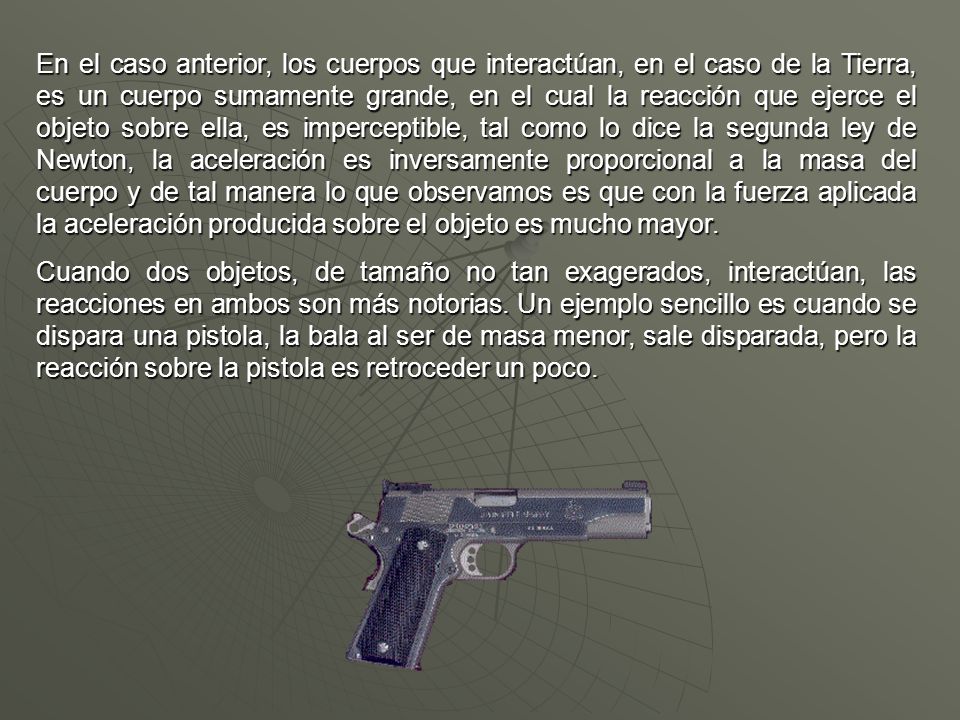 En el caso anterior, los cuerpos que interactúan, en el caso de la Tierra, es un cuerpo sumamente grande, en el cual la reacción que ejerce el objeto sobre ella, es imperceptible, tal como lo dice la segunda ley de Newton, la aceleración es inversamente proporcional a la masa del cuerpo y de tal manera lo que observamos es que con la fuerza aplicada la aceleración producida sobre el objeto es mucho mayor.