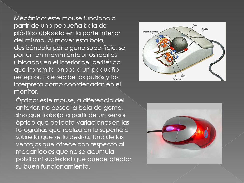 Mecánico: este mouse funciona a partir de una pequeña bola de plástico ubicada en la parte inferior del mismo. Al mover esta bola, deslizándola por alguna superficie, se ponen en movimiento unos rodillos ubicados en el interior del periférico que transmite ondas a un pequeño receptor. Este recibe los pulsos y los interpreta como coordenadas en el monitor.