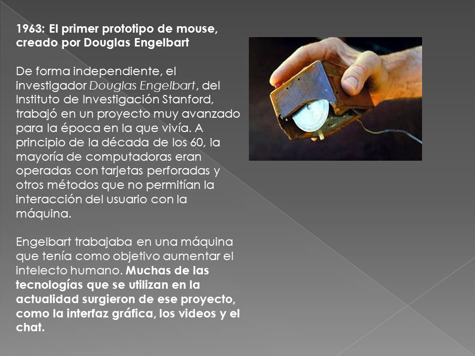 1963: El primer prototipo de mouse, creado por Douglas Engelbart De forma independiente, el investigador Douglas Engelbart, del Instituto de Investigación Stanford, trabajó en un proyecto muy avanzado para la época en la que vivía.