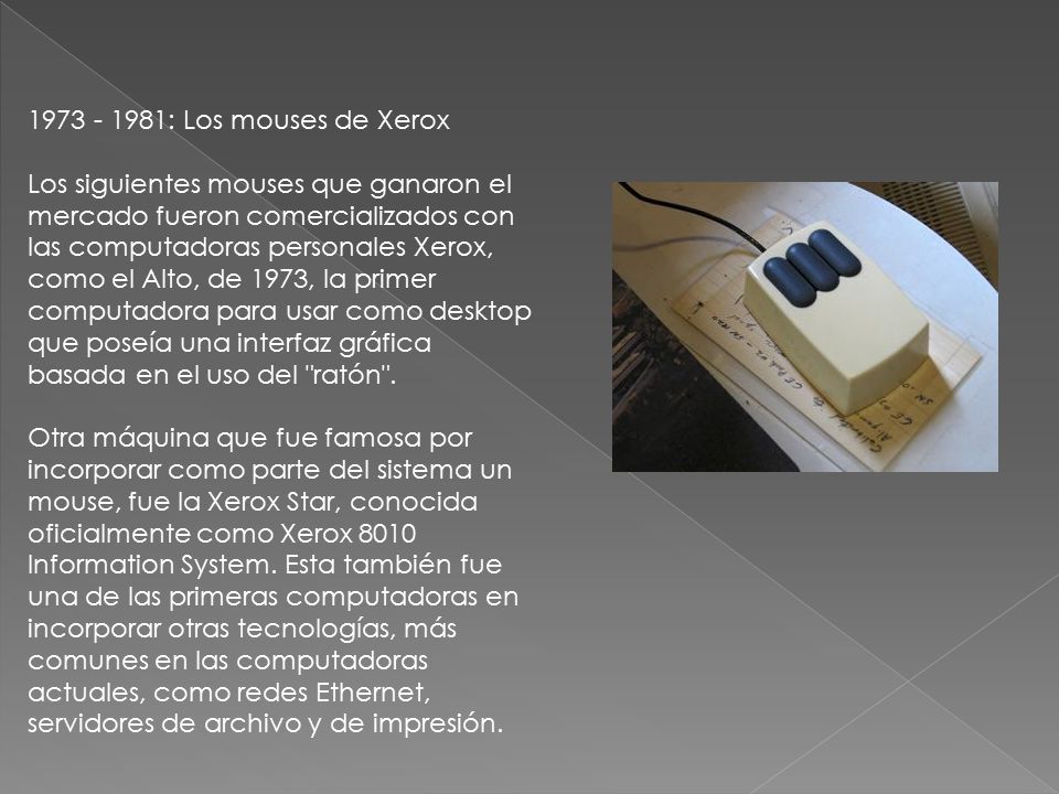 : Los mouses de Xerox Los siguientes mouses que ganaron el mercado fueron comercializados con las computadoras personales Xerox, como el Alto, de 1973, la primer computadora para usar como desktop que poseía una interfaz gráfica basada en el uso del ratón . Otra máquina que fue famosa por incorporar como parte del sistema un mouse, fue la Xerox Star, conocida oficialmente como Xerox 8010 Information System.