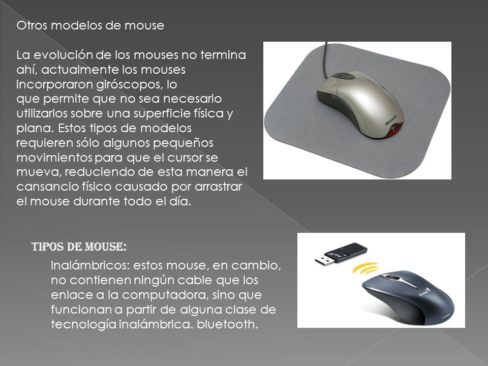 Otros modelos de mouse La evolución de los mouses no termina ahí, actualmente los mouses incorporaron giróscopos, lo que permite que no sea necesario utilizarlos sobre una superficie física y plana. Estos tipos de modelos requieren sólo algunos pequeños movimientos para que el cursor se mueva, reduciendo de esta manera el cansancio físico causado por arrastrar el mouse durante todo el día.