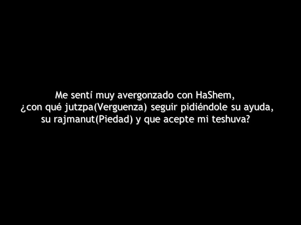 Me sentí muy avergonzado con HaShem, ¿con qué jutzpa(Verguenza) seguir pidiéndole su ayuda, su rajmanut(Piedad) y que acepte mi teshuva