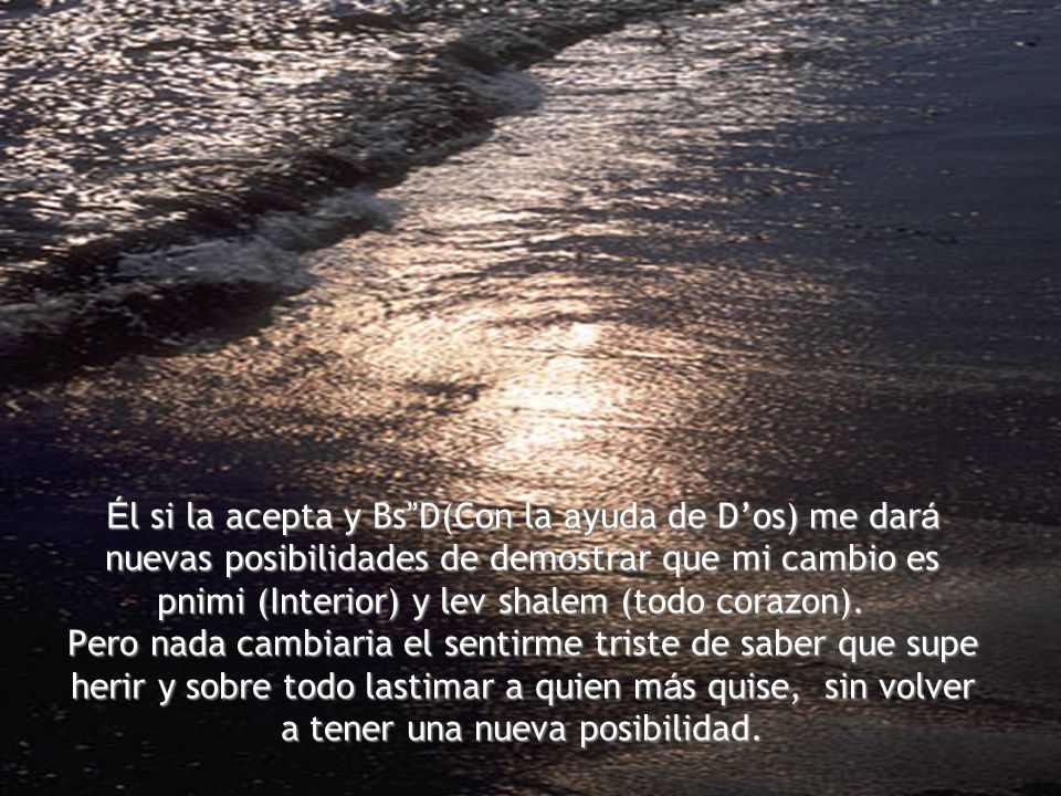 Él si la acepta y Bs D(Con la ayuda de D’os) me dará nuevas posibilidades de demostrar que mi cambio es pnimi (Interior) y lev shalem (todo corazon).