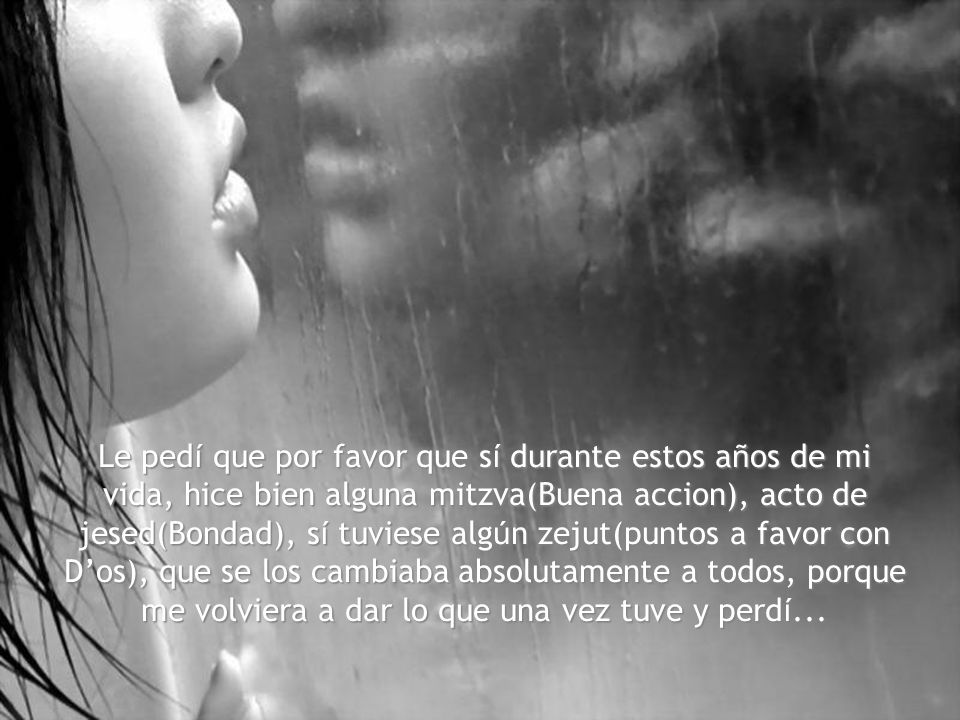 Le pedí que por favor que sí durante estos años de mi vida, hice bien alguna mitzva(Buena accion), acto de jesed(Bondad), sí tuviese algún zejut(puntos a favor con D’os), que se los cambiaba absolutamente a todos, porque me volviera a dar lo que una vez tuve y perdí...