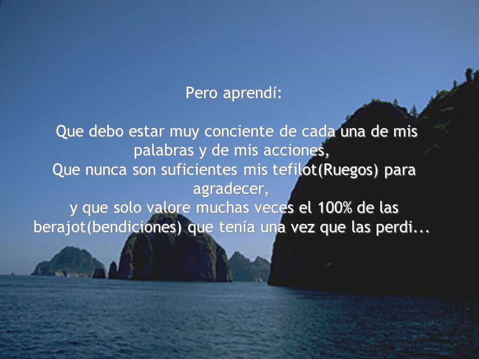 Pero aprendí: Que debo estar muy conciente de cada una de mis palabras y de mis acciones, Que nunca son suficientes mis tefilot(Ruegos) para agradecer, y que solo valore muchas veces el 100% de las berajot(bendiciones) que tenía una vez que las perdi...