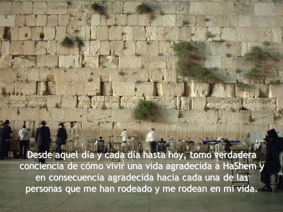 Desde aquel día y cada día hasta hoy, tomo verdadera conciencia de cómo vivir una vida agradecida a HaShem y en consecuencia agradecida hacia cada una de las personas que me han rodeado y me rodean en mi vida.