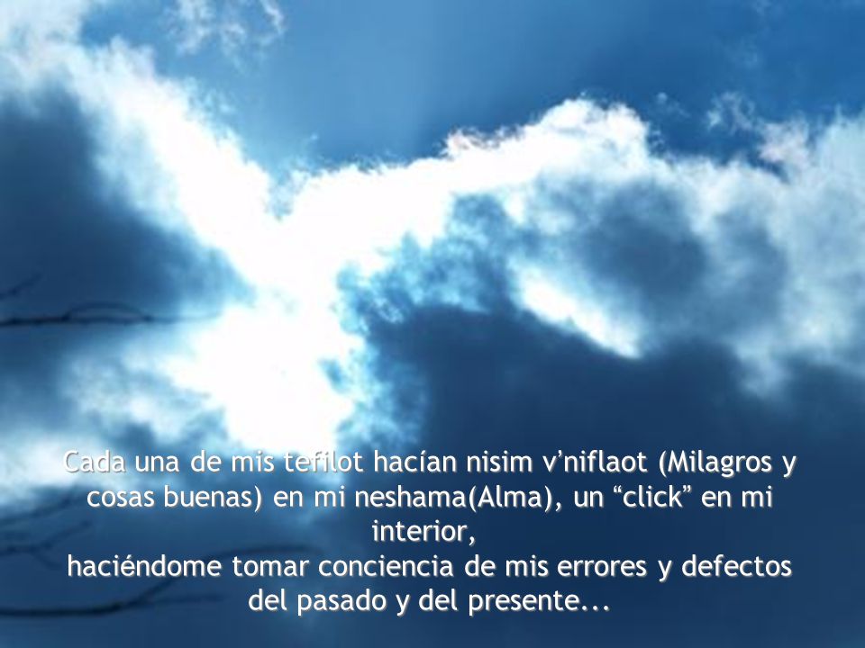 Cada una de mis tefilot hacían nisim v’niflaot (Milagros y cosas buenas) en mi neshama(Alma), un click en mi interior, haciéndome tomar conciencia de mis errores y defectos del pasado y del presente...