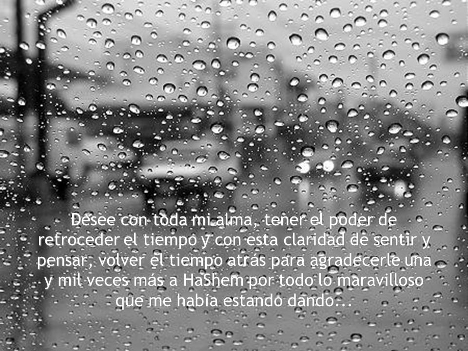 Desee con toda mi alma, tener el poder de retroceder el tiempo y con esta claridad de sentir y pensar, volver el tiempo atrás para agradecerle una y mil veces más a HaShem por todo lo maravilloso que me había estando dando...