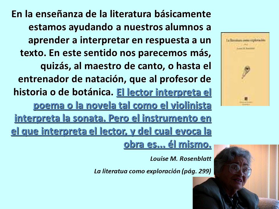 En la enseñanza de la literatura básicamente estamos ayudando a nuestros alumnos a aprender a interpretar en respuesta a un texto. En este sentido nos parecemos más, quizás, al maestro de canto, o hasta el entrenador de natación, que al profesor de historia o de botánica. El lector interpreta el poema o la novela tal como el violinista interpreta la sonata. Pero el instrumento en el que interpreta el lector, y del cual evoca la obra es... él mismo.