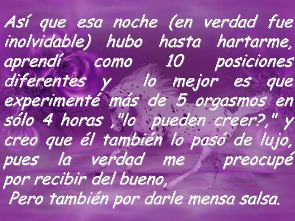 Así que esa noche (en verdad fue inolvidable) hubo hasta hartarme, aprendí como 10 posiciones diferentes y lo mejor es que experimenté más de 5 orgasmos en sólo 4 horas , lo pueden creer , y creo que él también lo pasó de lujo, pues la verdad me preocupé por recibir del bueno,