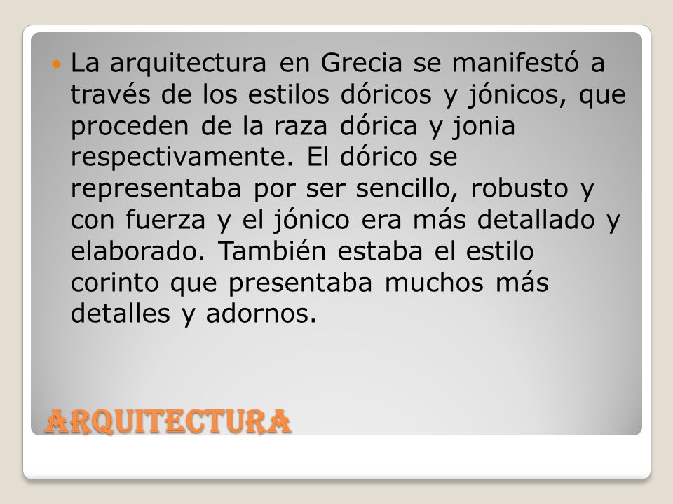 La arquitectura en Grecia se manifestó a través de los estilos dóricos y jónicos, que proceden de la raza dórica y jonia respectivamente. El dórico se representaba por ser sencillo, robusto y con fuerza y el jónico era más detallado y elaborado. También estaba el estilo corinto que presentaba muchos más detalles y adornos.
