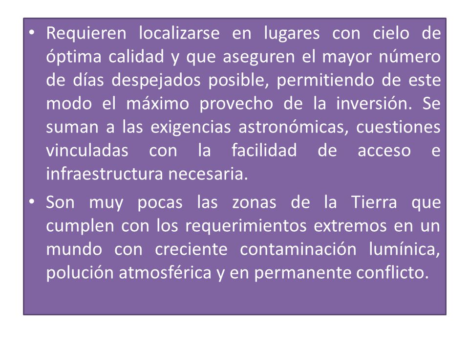 Requieren localizarse en lugares con cielo de óptima calidad y que aseguren el mayor número de días despejados posible, permitiendo de este modo el máximo provecho de la inversión. Se suman a las exigencias astronómicas, cuestiones vinculadas con la facilidad de acceso e infraestructura necesaria.