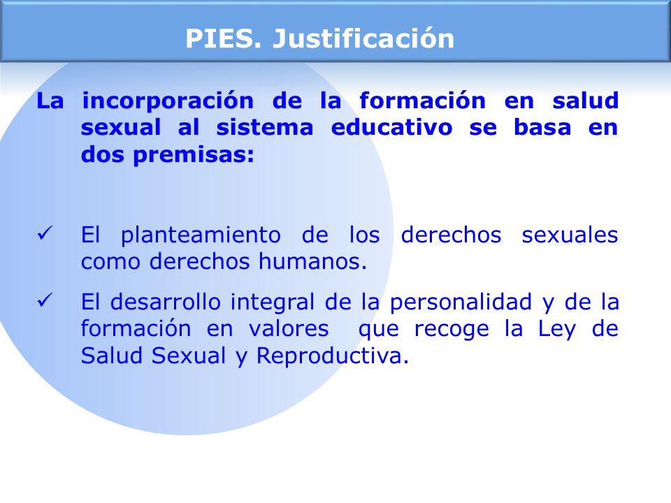 PIES. Justificación La incorporación de la formación en salud sexual al sistema educativo se basa en dos premisas: