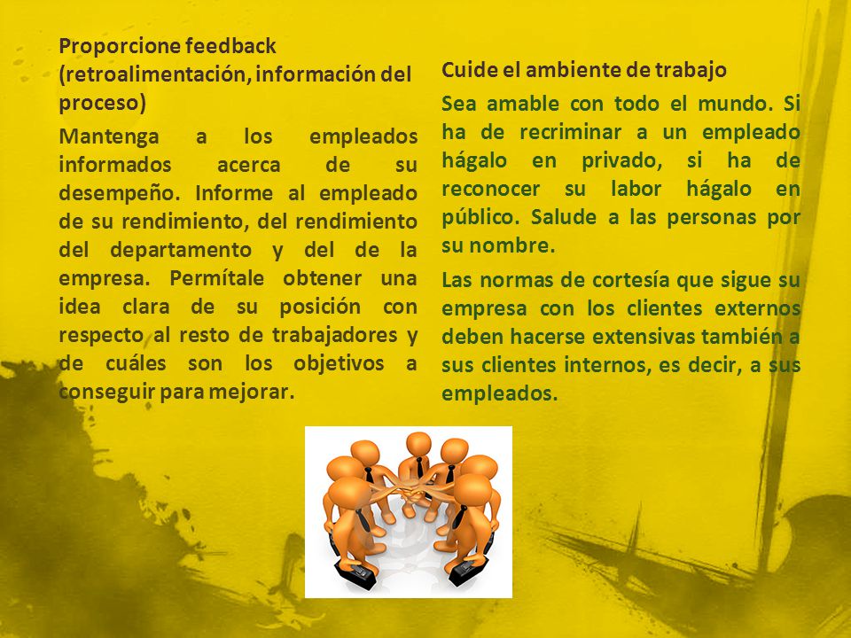 Proporcione feedback (retroalimentación, información del proceso) Mantenga a los empleados informados acerca de su desempeño. Informe al empleado de su rendimiento, del rendimiento del departamento y del de la empresa. Permítale obtener una idea clara de su posición con respecto al resto de trabajadores y de cuáles son los objetivos a conseguir para mejorar.