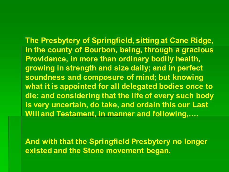 The Presbytery of Springfield, sitting at Cane Ridge, in the county of Bourbon, being, through a gracious Providence, in more than ordinary bodily health, growing in strength and size daily; and in perfect soundness and composure of mind; but knowing what it is appointed for all delegated bodies once to die: and considering that the life of every such body is very uncertain, do take, and ordain this our Last Will and Testament, in manner and following,….