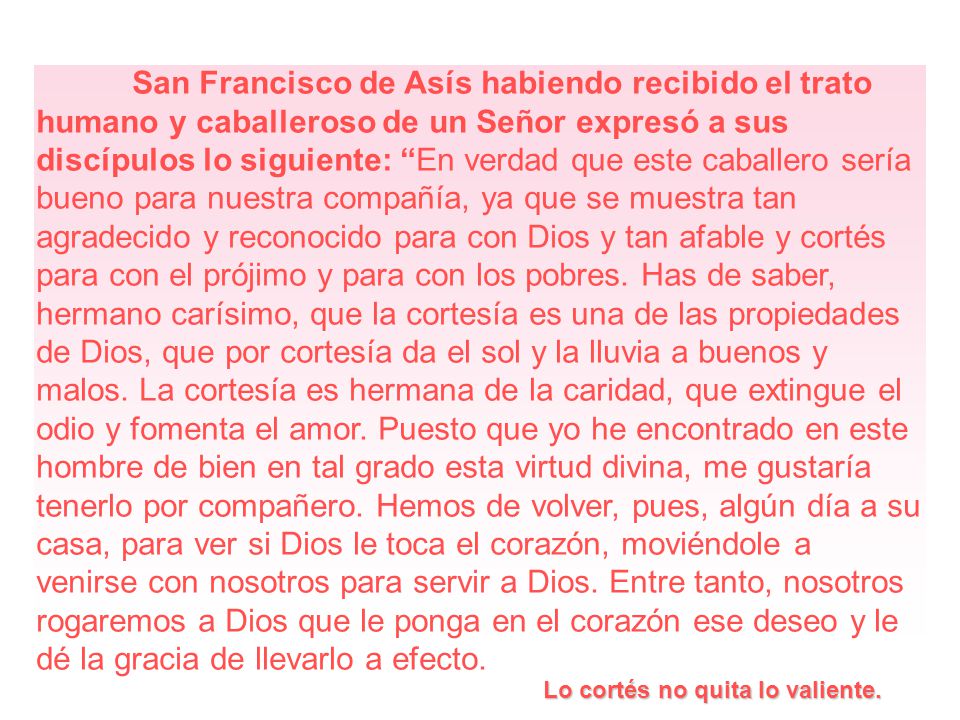 San Francisco de Asís habiendo recibido el trato humano y caballeroso de un Señor expresó a sus discípulos lo siguiente: En verdad que este caballero sería bueno para nuestra compañía, ya que se muestra tan agradecido y reconocido para con Dios y tan afable y cortés para con el prójimo y para con los pobres. Has de saber, hermano carísimo, que la cortesía es una de las propiedades de Dios, que por cortesía da el sol y la lluvia a buenos y malos. La cortesía es hermana de la caridad, que extingue el odio y fomenta el amor. Puesto que yo he encontrado en este hombre de bien en tal grado esta virtud divina, me gustaría tenerlo por compañero. Hemos de volver, pues, algún día a su casa, para ver si Dios le toca el corazón, moviéndole a venirse con nosotros para servir a Dios. Entre tanto, nosotros rogaremos a Dios que le ponga en el corazón ese deseo y le dé la gracia de llevarlo a efecto.