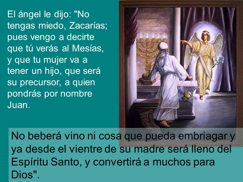 El ángel le dijo: No tengas miedo, Zacarías; pues vengo a decirte que tú verás al Mesías, y que tu mujer va a tener un hijo, que será su precursor, a quien pondrás por nombre Juan.