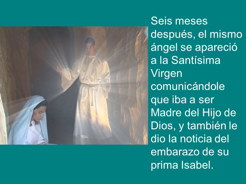 Seis meses después, el mismo ángel se apareció a la Santísima Virgen comunicándole que iba a ser Madre del Hijo de Dios, y también le dio la noticia del embarazo de su prima Isabel.