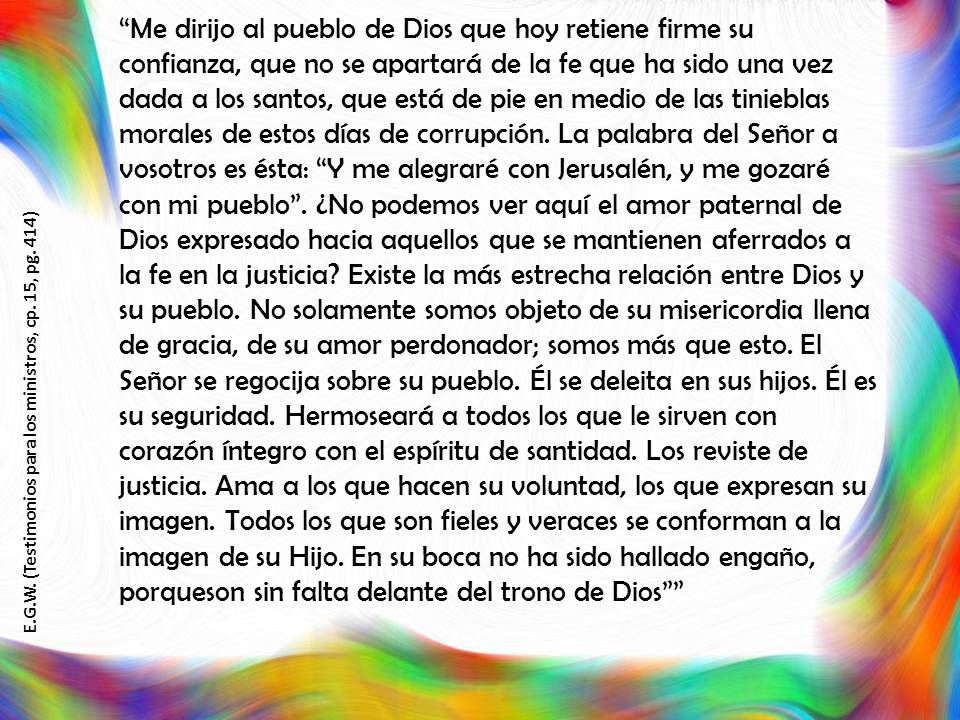 Me dirijo al pueblo de Dios que hoy retiene firme su confianza, que no se apartará de la fe que ha sido una vez dada a los santos, que está de pie en medio de las tinieblas morales de estos días de corrupción. La palabra del Señor a vosotros es ésta: Y me alegraré con Jerusalén, y me gozaré con mi pueblo . ¿No podemos ver aquí el amor paternal de Dios expresado hacia aquellos que se mantienen aferrados a la fe en la justicia Existe la más estrecha relación entre Dios y su pueblo. No solamente somos objeto de su misericordia llena de gracia, de su amor perdonador; somos más que esto. El Señor se regocija sobre su pueblo. Él se deleita en sus hijos. Él es su seguridad. Hermoseará a todos los que le sirven con corazón íntegro con el espíritu de santidad. Los reviste de justicia. Ama a los que hacen su voluntad, los que expresan su imagen. Todos los que son fieles y veraces se conforman a la imagen de su Hijo. En su boca no ha sido hallado engaño, porqueson sin falta delante del trono de Dios