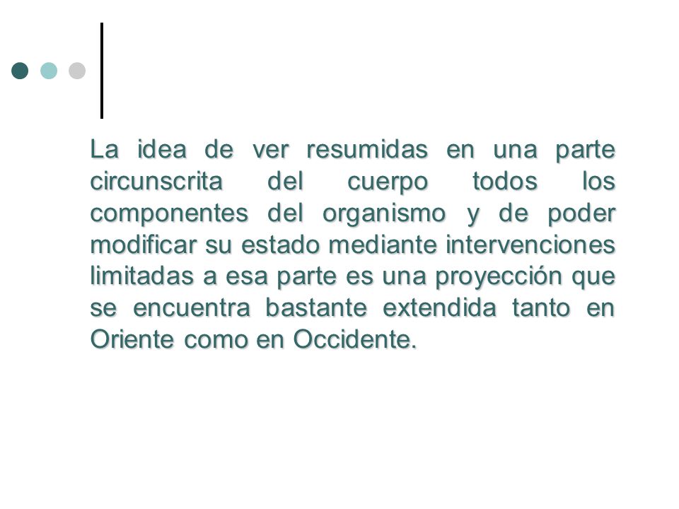 La idea de ver resumidas en una parte circunscrita del cuerpo todos los componentes del organismo y de poder modificar su estado mediante intervenciones limitadas a esa parte es una proyección que se encuentra bastante extendida tanto en Oriente como en Occidente.