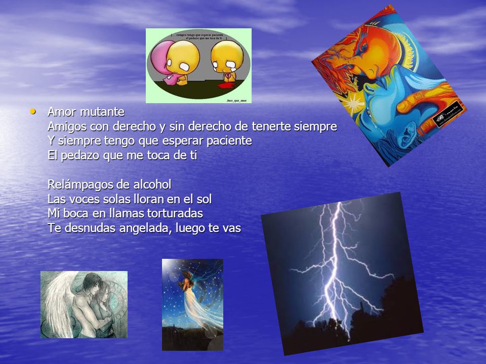 Amor mutante Amigos con derecho y sin derecho de tenerte siempre Y siempre tengo que esperar paciente El pedazo que me toca de ti Relámpagos de alcohol Las voces solas lloran en el sol Mi boca en llamas torturadas Te desnudas angelada, luego te vas