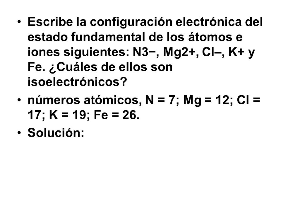 Escribe la configuración electrónica del estado fundamental de los átomos e iones siguientes: N3−, Mg2+, Cl–, K+ y Fe. ¿Cuáles de ellos son isoelectrónicos