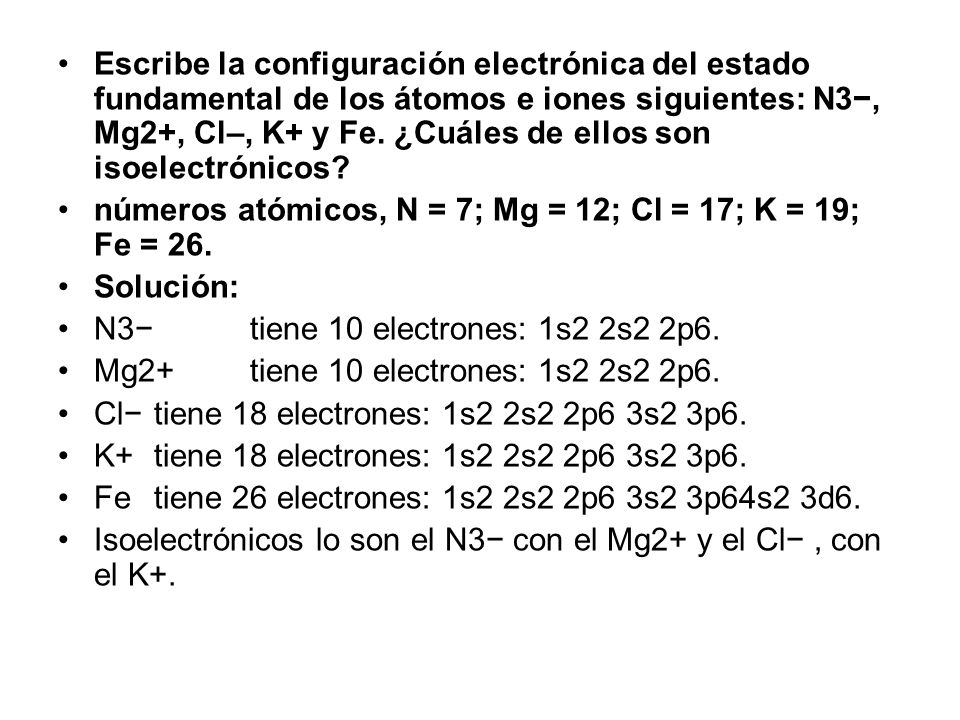 Escribe la configuración electrónica del estado fundamental de los átomos e iones siguientes: N3−, Mg2+, Cl–, K+ y Fe. ¿Cuáles de ellos son isoelectrónicos