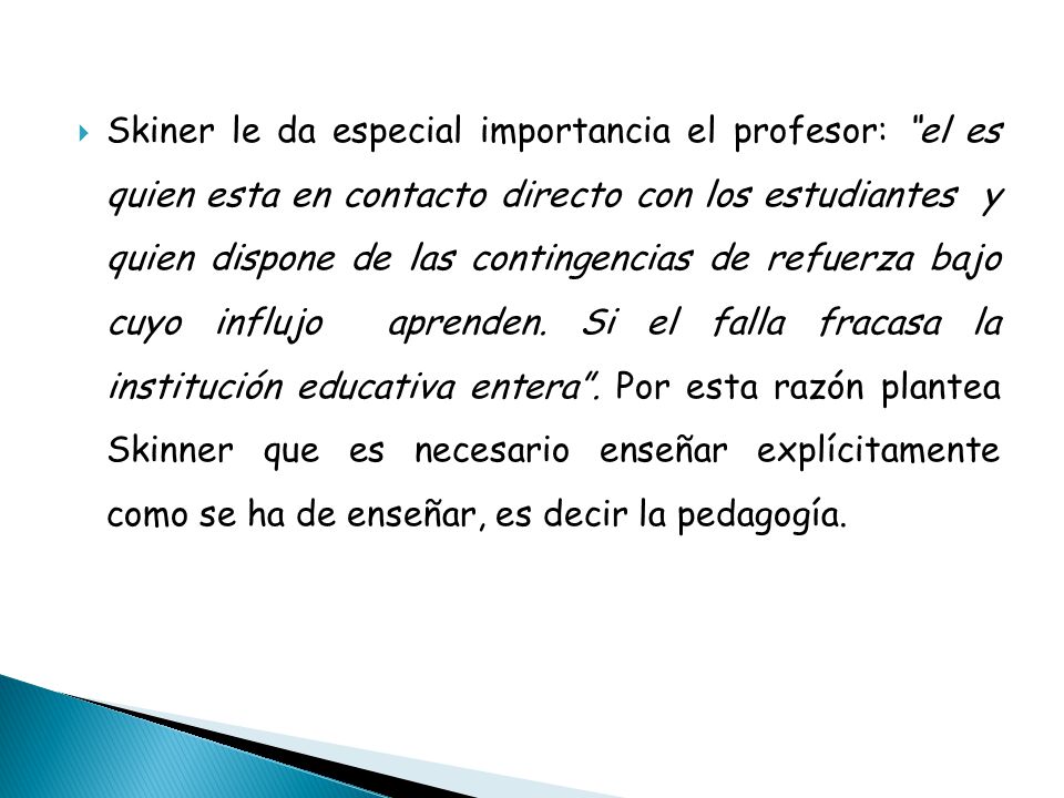 Skiner le da especial importancia el profesor: el es quien esta en contacto directo con los estudiantes y quien dispone de las contingencias de refuerza bajo cuyo influjo aprenden.